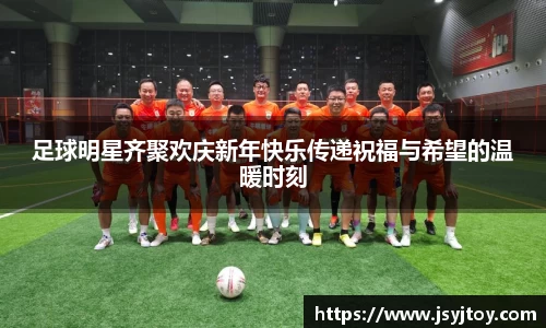 足球明星齐聚欢庆新年快乐传递祝福与希望的温暖时刻