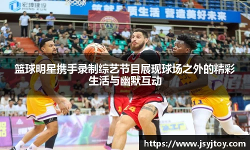 篮球明星携手录制综艺节目展现球场之外的精彩生活与幽默互动